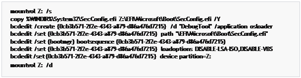 مربع نص: mountvol  Z:  /s
copy  %WINDIR%\System32\SecConfig.efi  Z:\EFI\Microsoft\Boot\SecConfig.efi  /Y
bcdedit  /create  {0cb3b571-2f2e-4343-a879-d86a476d7215}  /d  "DebugTool"  /application  osloader bcdedit  /set  {0cb3b571-2f2e-4343-a879-d86a476d7215}  path  "\EFI\Microsoft\Boot\SecConfig.efi" bcdedit  /set  {bootmgr}  bootsequence  {0cb3b571-2f2e-4343-a879-d86a476d7215}
bcdedit  /set  {0cb3b571-2f2e-4343-a879-d86a476d7215}  loadoptions  DISABLE-LSA-ISO,DISABLE-VBS bcdedit /set {0cb3b571-2f2e-4343-a879-d86a476d7215} device partition=Z:
mountvol  Z:  /d
